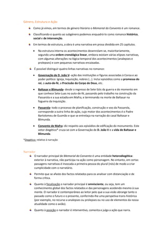Género, Estrutura e Ação
Como já vimos, em termos de género literário o Memorial do Convento é um romance.
Classificando-o quanto ao subgénero podemos enquadrá-lo como romance histórico,
social e de intervenção.
Em termos de estrutura, a obra é uma narrativa em prosa dividida em 25 capítulos.
 Na estrutura interna os acontecimentos desenrolam-se, maioritariamente,
segundo uma ordem cronológica linear, embora existam várias elipses narrativas,
com algumas alterações na lógica temporal dos acontecimentos (analepses e
prolepses) e com pequenas narrativas encaixadas.
É possível distinguir quatro linhas narrativas no romance:
 Governação de D. João V- ação das instituições e figuras associadas à Coroa e ao
poder político: Igreja, Inquisição, nobres (…). Inclui episódios como a promessa do
rei, o auto-de-fé, a Procissão do Corpo de Deus, etc.
 Baltasar e Blimunda- desde o regresso de Sete-Sóis da guerra e do momento em
que conhece Sete-Luas no auto-de-fé, passando pelo trabalho na construção da
Passarola e a sua estadia em Mafra, e terminando na morte de Baltasar na
fogueira da Inquisição.
 Passarola- todo o processo de planificação, construção e voo da Passarola,
corresponde a outra linha de ação, cujo motor dos acontecimentos é o Padre
Bartolomeu de Gusmão e que se entrelaça na narração do casal Baltasar e
Blimunda.
 Convento de Mafra- diz respeito aos episódios de edificação do monumento. Este
vetor diegético* cruza-se com a Governação de D. João V e a vida de Baltasar e
Blimunda.
*Diegético: relativo à narração
Narrador
O narrador principal de Memorial do Convento é uma entidade heterodiegética:
exterior à narrativa, não participa na ação como personagem. No entanto, em certas
passagens narrativas é invocada a primeira pessoa do plural (nós) de modo a criar
cumplicidade com o narratário.
Permite que se afaste dos factos relatados para os analisar com distanciação e de
forma crítica.
Quanto à focalização o narrador principal é omnisciente, ou seja, tem um
conhecimento global dos factos relatados e das personagens acedendo mesmo à sua
mente. O narrador é contemporâneo ao leitor pelo que a sua visão abrange tanto o
passado como o futuro e o presente, conferindo-lhe uma perspetiva trans-histórica
(por exemplo, no recurso a analepses ou prolepses ou no uso de elementos da nossa
atualidade como o avião).
Quanto à posição o narrador é interventivo, comenta e julga a ação que narra.
 