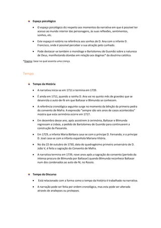 Espaço psicológico
 O espaço psicológico diz respeito aos momentos da narrativa em que é possível ter
acesso ao mundo interior das personagens, às suas reflexões, sentimentos,
sonhos, etc.
 Este espaço é notório na referência aos sonhos de D. Ana com o infante D.
Francisco, onde é possível perceber a sua atração pelo cunhado.
 Pode destacar-se também o monólogo e Bartolomeu de Gusmão sobre a natureza
de Deus, manifestando dúvidas em relação aos dogmas* da doutrina católica.
*Dogma: base na qual assenta uma crença.
Tempo
Tempo da História
 A narrativa inicia-se em 1711 e termina em 1739.
 É ainda em 1711, quando a rainha D. Ana vai no quinto mês de gravidez que se
desenrola o auto-de-fé em que Baltasar e Blimunda se conhecem.
 A referência cronológica seguinte surge no momento da bênção da primeira pedra
do convento de Mafra. A expressão “sempre são seis anos de casos acontecidos”
mostra que esta cerimónia ocorre em 1717.
 Em dezembro desse ano, após assistirem à cerimónia, Baltasar e Blimunda
regressam a Lisboa, a pedido de Bartolomeu de Gusmão para continuarem a
construção da Passarola.
 Em 1729, a infanta Maria Bárbara casa-se com o príncipe D. Fernando, e o príncipe
D. José casa-se com a infanta espanhola Mariana Vitória.
 No dia 22 de outubro de 1730, data do quadragésimo primeiro aniversário de D.
João V, é feita a sagração do Convento de Mafra.
 A narrativa termina em 1739, nove anos após a sagração do convento (período da
intensa procura de Blimunda por Baltasar) quando Blimunda reconhece Baltasar
num dos condenados ao auto-de-fé, no Rossio.
Tempo do Discurso
 Está relacionado com a forma como o tempo da história é trabalhado na narrativa.
 A narração pode ser feita por ordem cronológica, mas esta pode ser alterada
através de analepses ou prolepses.
 