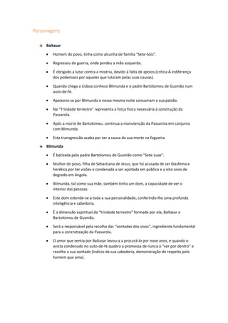 Personagens
Baltasar
 Homem do povo, tinha como alcunha de família “Sete-Sóis”.
 Regressou da guerra, onde perdeu a mão esquerda.
 É obrigado a lutar contra a miséria, devido à falta de apoios (crítica À indiferença
dos poderosos por aqueles que lutaram pelas suas causas).
 Quando chega a Lisboa conhece Blimunda e o padre Bartolomeu de Gusmão num
auto-de-fé.
 Apaixona-se por Blimunda e nessa mesma noite consumam a sua paixão.
 Na “Trindade terrestre” representa a força física necessária à construção da
Passarola.
 Após a morte de Bartolomeu, continua a manutenção da Passarola em conjunto
com Blimunda.
 Esta transgressão acaba por ser a causa da sua morte na fogueira.
Blimunda
 É batizada pelo padre Bartolomeu de Gusmão como “Sete-Luas”.
 Mulher do povo, filha de Sebastiana de Jesus, que foi acusada de ser blasfema e
herética por ter visões e condenada a ser açoitada em público e a oito anos de
degredo em Angola.
 Blimunda, tal como sua mãe, também tinha um dom, a capacidade de ver o
interior das pessoas.
 Este dom estende-se a toda a sua personalidade, conferindo-lhe uma profunda
inteligência e sabedoria.
 É a dimensão espiritual da “trindade terrestre” formada por ela, Baltasar e
Bartolomeu de Gusmão.
 Será a responsável pela recolha das “vontades dos vivos”, ingrediente fundamental
para a concretização da Passarola.
 O amor que sentia por Baltasar levou-a a procurá-lo por nove anos, e quando o
avista condenado no auto-de-fé quebra a promessa de nunca o “ver por dentro” e
recolhe a sua vontade (indício da sua sabedoria, demonstração de respeito pelo
homem que ama).
 