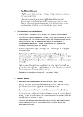 o Casal Baltasar/Blimunda:
- Tipifica o amor ideal, aquele que é feito por entrega mútua e espontânea, de
ternura e cumplicidade.
- Sagraram a sua união tanto através da bênção simbólica de o Padre
Bartolomeu Lourenço lhes dá quando Blimunda come com a colher que o
Baltasar utilizara, como através da cruz que Blimunda faz com o seu sangue
sobre o coração de Baltasar na primeira noite que passam juntos.
Padre Bartolomeu Lourenço de Gusmão
 A personagem é conhecida como o “Voador”, por alimentar o sonho de voar.
 Tal como o casal Blimunda e Baltasar, também o padre foge aos cânones da época,
na medida em que, para concretizar o seu projeto, não hesita em aproximar-se de
Sebastiana de Jesus que foi condenada pela Inquisição por ter visões, e
posteriormente de Blimunda, também suscetível pelos seus poderes a ser
condenada por feitiçaria pelos seus poderes.
 Quebra as regras da Inquisição e prossegue com a concretização do seu projeto, a
máquina voadora.
 Na “trindade terrestre” representa o conhecimento científico, graças ao qual
assume uma postura antidogmática, que o leva a pôr em causa a doutrina da Igreja
provocando nele mesmo uma profunda crise de fé e entra numa angústia e
inquietação, posteriormente agravada pelo facto de começar a ser perseguido pela
Inquisição.
 Após conseguir fugir ao tribunal eclesiástico tenta deitar fogo à Passarola (o que
demonstra a capacidade que a Inquisição possui de deitar abaixo os homens de tal
forma que os leva a destruir os próprios sonhos).
 Desaparece, tendo depois enlouquecido e morrido em Toledo.
Domenico Scarlatti
 Mestre da capela real e professor de cravo* da infanta Maria Bárbara.
 No paço trava conhecimentos com Bartolomeu de Gusmão, tendo este acabado
por partilha com Scarlatti o segredo da construção da Passarola.
 É o quarto elemento da “trindade terrestre” e representa a dimensão artística.
 A arte, neste caso a música, será fundamental para o sucesso da empresa, já que é
graças a ela que Blimunda recupera do estado de esgotamento após a recolhas das
vontades durante um surto de peste.
 Sugere-se que tanto a arte como o conhecimento científico são fundamentais na
concretização dos sonhos do Homem, permitindo-lhe evoluir tanto a nível
espiritual como técnico.
 