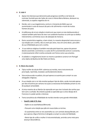 D. João V
 Apesar do interesse que demonstra pelo progresso científico e do facto de
contratar Scarlatti para dar lições de cravo à infanta Maria Bárbara, destacam-se,
sobretudo, os aspetos negativos do rei.
 Decide, com a sua megalomania, contruir o Convento de Mafra que vai
aumentando à custa do tesouro do país e do sofrimento e morte de muitos
homens do povo.
 A indiferença do rei em relação à miséria em que vivem os mais desfavorecidos é
notável também pelo facto de viver num ambiente faustoso no corte que se dedica
inteiramente a cerimónias ocas e de adulação do monarca.
 Outra característica negativa, e bem visível, é a maneira desprezível como encara a
sua relação com a rainha, não se unem por amor, mas sim como dever, para além
da sua infidelidade para com a rainha.
 A sua vivência religiosa é também marcada pela hipocrisia, apesar de parecer
devoto assistindo a cerimónias e a autos-de-fé e prometendo contruir o convento,
é ostensivamente infiel à rainha contando com freiras como suas amantes.
 A vaidade e a megalomania levam-no mesmo a ponderar construir em Portugal
uma réplica da Basílica de São Pedro em Roma.
D. Maria Ana Josefa
 Típica mulher do século XVIII: submissa ao marido, mero instrumento de
procriação, reprimida, recatada e profundamente devota.
 Vive enclausurada no palácio, do qual apenas se ausenta para cumprir as suas
obrigações religiosas.
 A sua relação com o rei não envolve qualquer tipo de afeto, sendo marcada apenas
por dois encontros por semana nos quais as excessivas formalidades privam os reis
de qualquer privacidade.
 A única maneira de se libertar da repressão em que vive é através dos sonhos que
tem com o cunhado. No entanto quando se apercebe que o único desejo de D.
Francisco é o poder perde o interesse.
 Toma consciência da infidelidade do marido vivendo numa grande infelicidade.
o Casal D. João V/ D. Ana:
- Opõe-se ao casal Baltasar/Blimunda.
- Possuem uma relação que põe em causa todas as normas.
- O casamentos entre os reis assemelha-se a um contrato desequilibrado, em
que apenas a figura feminina é obrigada a cumprir os votos de fidelidade.
- Neste tipo de união a mulher é instrumentalizada, servindo como meio para
alcançar descendência.
 