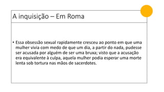 A inquisição – Em Roma
• Essa obsessão sexual rapidamente cresceu ao ponto em que uma
mulher vivia com medo de que um dia, a partir do nada, pudesse
ser acusada por alguém de ser uma bruxa; visto que a acusação
era equivalente à culpa, aquela mulher podia esperar uma morte
lenta sob tortura nas mãos de sacerdotes.
 
