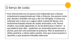 O berço de Judas
• Esse instrumento era um pouco mais elaborado que o clássico
empalamento popularizado por Vlad, o Drácula, mas parece muito
pior, devido a lentidão com que a dor era infringida. A vítima era
colocada com o ânus ou a vagina sobre a ponta do berço e era
lentamente baixada através de cordas amarradas a ela. Parece
simples, mas existe agravantes aí. Se ela demorasse a morrer – o
que poderia levar dias – poderiam ser amarrados pesos nas suas
pernas, para dar uma acelerada no processo. Mas se quisessem o
efeito contrário, a vítima sofria sozinha. Fora que nunca lavavam o
aparelho, o que produzia infecções dolorosas.
 