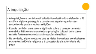 A inquisição
• A inquisição era um tribunal eclesiástico destinado a defender a fé
católica: vigiava, perseguia e condenava aqueles que fossem
suspeitos de praticar outras religiões.
• Exercia também uma severa vigilância sobre o comportamento
moral dos fiéis e censurava toda a produção cultural bem como
resistia fortemente a todas as inovações científicas.
• Na verdade, a igreja receava que as ideias inovadoras conduzissem
os crentes à dúvida religiosa e à contestação da autoridade do
papa.
 