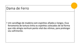 Dama de Ferro
• Um sarcófago de madeira com espinhos afiados e longos. Essa
ferramenta de tortura tinha os espinhos colocados de tal forma
que não atingia nenhum ponto vital das vítimas, para prolongar
seu sofrimento.
 