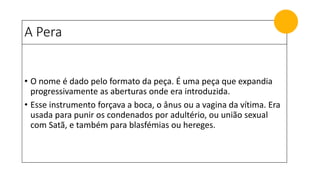 A Pera
• O nome é dado pelo formato da peça. É uma peça que expandia
progressivamente as aberturas onde era introduzida.
• Esse instrumento forçava a boca, o ânus ou a vagina da vítima. Era
usada para punir os condenados por adultério, ou união sexual
com Satã, e também para blasfémias ou hereges.
 