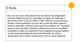 A Roda
• Era uma das mais utilizadas formas de tortura da antiguidade.
Existem evidências de sua utilização na Inglaterra, Holanda e
Alemanha entre o ano de 1100 a 1700. Podia ser usada de duas
formas: Eram quebrados os ossos das juntas da vítima (pulsos,
joelhos, cotovelos, ombros), para que essa pudesse ser "trançada"
entre os raios da roda. Estando a vítima nua e com os membros
trançados, a roda era suspensa e ficava exposta em praça pública
ou em locais chamados de docas de execução. As vítimas
agonizavam até a morte, muitas vezes com os ossos expostos.
 