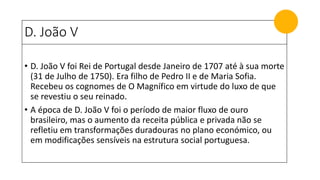 D. João V
• D. João V foi Rei de Portugal desde Janeiro de 1707 até à sua morte
(31 de Julho de 1750). Era filho de Pedro II e de Maria Sofia.
Recebeu os cognomes de O Magnífico em virtude do luxo de que
se revestiu o seu reinado.
• A época de D. João V foi o período de maior fluxo de ouro
brasileiro, mas o aumento da receita pública e privada não se
refletiu em transformações duradouras no plano económico, ou
em modificações sensíveis na estrutura social portuguesa.
 