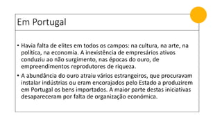 Em Portugal
• Havia falta de elites em todos os campos: na cultura, na arte, na
política, na economia. A inexistência de empresários ativos
conduziu ao não surgimento, nas épocas do ouro, de
empreendimentos reprodutores de riqueza.
• A abundância do ouro atraiu vários estrangeiros, que procuravam
instalar indústrias ou eram encorajados pelo Estado a produzirem
em Portugal os bens importados. A maior parte destas iniciativas
desapareceram por falta de organização económica.
 