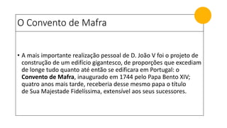 O Convento de Mafra
• A mais importante realização pessoal de D. João V foi o projeto de
construção de um edifício gigantesco, de proporções que excediam
de longe tudo quanto até então se edificara em Portugal: o
Convento de Mafra, inaugurado em 1744 pelo Papa Bento XIV;
quatro anos mais tarde, receberia desse mesmo papa o título
de Sua Majestade Fidelíssima, extensível aos seus sucessores.
 