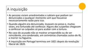 A inquisição
• As pessoas viviam amedrontadas e sabiam que podiam ser
denunciadas a qualquer momento sem que houvesse
necessariamente razão para isso.
• Quando alguém era denunciado, levavam-no preso e, muitas
vezes, era torturado até confessar. Alguns dos suspeitos chegavam
a confessar-se culpados só para acabar com a tortura.
• No caso do acusado não se mostrar arrependido ou de ser
reincidente, era condenado, em cerimónias chamadas autos-de-fé,
a morrer na fogueira.
• A inquisição em Portugal terminou em 1821 depois da revolução
liberal de 1820.
 