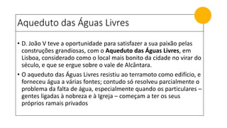 Aqueduto das Águas Livres
• D. João V teve a oportunidade para satisfazer a sua paixão pelas
construções grandiosas, com o Aqueduto das Águas Livres, em
Lisboa, considerado como o local mais bonito da cidade no virar do
século, e que se ergue sobre o vale de Alcântara.
• O aqueduto das Águas Livres resistiu ao terramoto como edifício, e
forneceu água a várias fontes; contudo só resolveu parcialmente o
problema da falta de água, especialmente quando os particulares –
gentes ligadas à nobreza e à Igreja – começam a ter os seus
próprios ramais privados
 
