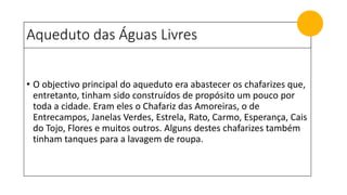 Aqueduto das Águas Livres
• O objectivo principal do aqueduto era abastecer os chafarizes que,
entretanto, tinham sido construídos de propósito um pouco por
toda a cidade. Eram eles o Chafariz das Amoreiras, o de
Entrecampos, Janelas Verdes, Estrela, Rato, Carmo, Esperança, Cais
do Tojo, Flores e muitos outros. Alguns destes chafarizes também
tinham tanques para a lavagem de roupa.
 