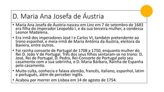 D. Maria Ana Josefa de Áustria
• Maria Ana Josefa de Áustria nasceu em Linz em 7 de setembro de 1683
era filha do imperador Leopoldo I, e da sua terceira mulher, a condessa
Leonor Madalena.
• Era irmã dos imperadores José I e Carlos VI, também pretendente ao
trono espanhol, e meia-irmã de Maria Antónia da Áustria, eleitora da
Baviera, entre outros.
• Foi rainha consorte de Portugal de 1708 a 1750, enquanto mulher do
Rei D. João V de Portugal. Três dos seus filhos sentaram-se no trono: D.
José, Rei de Portugal, D. Pedro, Rei-Consorte de Portugal pelo seu
casamento com a sua sobrinha, e D. Maria Bárbara, Rainha de Espanha
pelo casamento.
• Muito culta, conhecia e falava alemão, francês, italiano, espanhol, latim
e português, além de perceber inglês.
• Acabou por morrer em Lisboa em 14 de agosto de 1754.
 