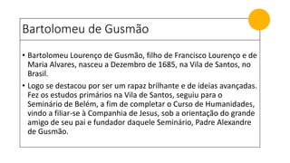 Bartolomeu de Gusmão
• Bartolomeu Lourenço de Gusmão, filho de Francisco Lourenço e de
Maria Alvares, nasceu a Dezembro de 1685, na Vila de Santos, no
Brasil.
• Logo se destacou por ser um rapaz brilhante e de ideias avançadas.
Fez os estudos primários na Vila de Santos, seguiu para o
Seminário de Belém, a fim de completar o Curso de Humanidades,
vindo a filiar-se à Companhia de Jesus, sob a orientação do grande
amigo de seu pai e fundador daquele Seminário, Padre Alexandre
de Gusmão.
 