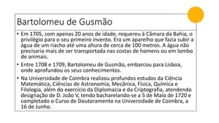 Bartolomeu de Gusmão
• Em 1705, com apenas 20 anos de idade, requereu à Câmara da Bahia, o
privilégio para o seu primeiro invento. Era um aparelho que fazia subir a
água de um riacho até uma altura de cerca de 100 metros. A água não
precisaria mais de ser transportada nas costas de homens ou em lombo
de animais.
• Entre 1708 e 1709, Bartolomeu de Gusmão, embarcou para Lisboa,
onde aprofundou os seus conhecimentos.
• Na Universidade de Coimbra realizou profundos estudos da Ciência
Matemática, Ciências de Astronomia, Mecânica, Física, Química e
Filologia, além do exercício da Diplomacia e da Criptografia, atendendo
designação de D. João V, tendo bacharelando-se a 5 de Maio de 1720 e
completado o Curso de Doutoramento na Universidade de Coimbra, a
16 de Junho.
 