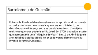 Bartolomeu de Gusmão
• Foi uma bolha de sabão elevando-se ao se aproximar do ar quente
ao redor da chama de uma vela, que acendeu o intelecto de
Gusmão para a diferença entre as densidades do ar. Um objeto
mais-leve-que-o-ar poderia então voar! Em 1709, anunciou à corte
que apresentaria uma "Máquina de Voar". Em 19 de Abril daquele
ano, recebeu autorização do Rei D. João V para demonstrar seu
invento perante a Casa Real.
 