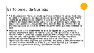 Bartolomeu de Gusmão
• A 3 de agosto de 1709 foi realizada a primeira tentativa na Sala de Audiências
do Palácio. No entanto, o pequeno balão de papel aquecido por uma chama
incendiou-se antes ainda de alçar voo. Dois dias mais tarde, uma nova
tentativa deu resultado: o balão subiu cerca de 20 palmos, para verdadeiro
espanto dos presentes. Assustados com a possibilidade de um incêndio, os
criados do palácio lançaram-se contra o engenho antes que este chegasse ao
teto.
• Três dias mais tarde, exatamente no dia 8 de agosto de 1709, foi feita a
terceira experiência, agora no Pátio da Casa da Índia perante D. João V e a
rainha D. Maria. Desta vez, sucesso absoluto. O balão ergue-se lentamente,
indo cair, uma vez esgotada sua chama, no Terreiro do Paço. Havia sido
construído o primeiro engenho mais-leve-que-o-ar. O Rei ficou tão
impressionado com o engenho que concedeu a Gusmão o direito sobre toda e
qualquer nave voadora desde então. E para todos aqueles que ousassem
interferir ou copiar-lhe as ideias, a pena seria a morte.
 