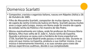 Domenico Scarlatti
• Compositor, cravista e organista italiano, nasceu em Nápoles (Itália) a 26
de Outubro de 1685.
• Filho de Alessandro Scarlatti, compositor de muitas óperas, foi mestre-
de-capela da rainha Cristina da Suécia em Roma. Scarlatti passou muitos
anos a viajar pela Europa, morou em Roma onde foi mestre-de-capela
da exilada rainha da Polónia e foi maestro de São Pedro.
• Morou eventualmente em Lisboa, onde foi professor da Princesa Maria
Bárbara, filha mais velha de D. João V., futura rainha de Espanha.
Quando a princesa se casou com o herdeiro do trono espanhol em
1729, Scarlatti foi para Madrid onde passou o resto da vida. Durante os
anos em que morou na Espanha, produziu a sua melhor música. A sua
música é extremamente inventiva, e as suas sonatas para cravo são
densas experiências auditivas, devido à sua complexidade.
 