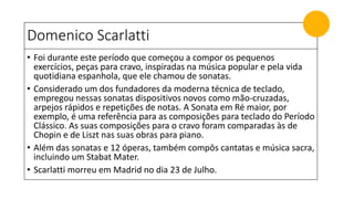 Domenico Scarlatti
• Foi durante este período que começou a compor os pequenos
exercícios, peças para cravo, inspiradas na música popular e pela vida
quotidiana espanhola, que ele chamou de sonatas.
• Considerado um dos fundadores da moderna técnica de teclado,
empregou nessas sonatas dispositivos novos como mão-cruzadas,
arpejos rápidos e repetições de notas. A Sonata em Ré maior, por
exemplo, é uma referência para as composições para teclado do Período
Clássico. As suas composições para o cravo foram comparadas às de
Chopin e de Liszt nas suas obras para piano.
• Além das sonatas e 12 óperas, também compôs cantatas e música sacra,
incluindo um Stabat Mater.
• Scarlatti morreu em Madrid no dia 23 de Julho.
 