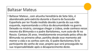 Baltasar Mateus
• Baltasar Mateus , com alcunha hereditária de Sete-Sóis, é
abandonado pelo exército durante a Guerra da Sucessão
Espanhola por ter ficado inválido devido à perda da sua mão
esquerda, representando a crítica da desumanidade na guerra.
Deixado na miséria, consegue chegar a Lisboa, onde conhece nesse
mesmo dia Blimunda e o padre Bartolomeu, num auto-de-fé no
Rossio. Contava 26 anos. Imediatamente encantado pelos olhos de
Blimunda no primeiro olhar, partilha desde esse momento até
morrer a vida e os sonhos com ela. O padre Bartolomeu fá-lo
participante do sonho de voar, projeto que será prosseguido na
sua responsabilidade após o desaparecimento deste.
 