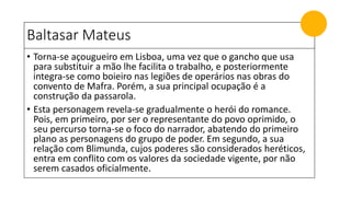 Baltasar Mateus
• Torna-se açougueiro em Lisboa, uma vez que o gancho que usa
para substituir a mão lhe facilita o trabalho, e posteriormente
integra-se como boieiro nas legiões de operários nas obras do
convento de Mafra. Porém, a sua principal ocupação é a
construção da passarola.
• Esta personagem revela-se gradualmente o herói do romance.
Pois, em primeiro, por ser o representante do povo oprimido, o
seu percurso torna-se o foco do narrador, abatendo do primeiro
plano as personagens do grupo de poder. Em segundo, a sua
relação com Blimunda, cujos poderes são considerados heréticos,
entra em conflito com os valores da sociedade vigente, por não
serem casados oficialmente.
 