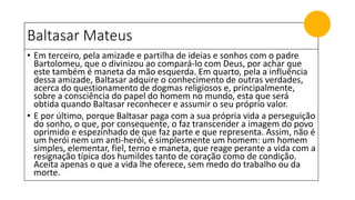 Baltasar Mateus
• Em terceiro, pela amizade e partilha de ideias e sonhos com o padre
Bartolomeu, que o divinizou ao compará-lo com Deus, por achar que
este também é maneta da mão esquerda. Em quarto, pela a influência
dessa amizade, Baltasar adquire o conhecimento de outras verdades,
acerca do questionamento de dogmas religiosos e, principalmente,
sobre a consciência do papel do homem no mundo, esta que será
obtida quando Baltasar reconhecer e assumir o seu próprio valor.
• E por último, porque Baltasar paga com a sua própria vida a perseguição
do sonho, o que, por consequente, o faz transcender a imagem do povo
oprimido e espezinhado de que faz parte e que representa. Assim, não é
um herói nem um anti-herói, é simplesmente um homem: um homem
simples, elementar, fiel, terno e maneta, que reage perante a vida com a
resignação típica dos humildes tanto de coração como de condição.
Aceita apenas o que a vida lhe oferece, sem medo do trabalho ou da
morte.
 