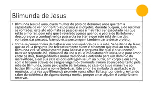 Blimunda de Jesus
• Blimunda Jesus é uma jovem mulher do povo de dezanove anos que tem a
capacidade de ver por dentro as pessoas e os objetos, durante o jejum, e de recolher
as vontades, este ato não mata as pessoas mas é mais fácil ser executado nas que
estão a morrer, dom este que é revelado apenas quando o padre de Bartolomeu
descobre que o combustível da passarola é o éter e que este está dentro das
vontades das pessoas, fazendo esta personagem também parte desse projeto.
• Torna-se companheira de Baltasar em consequência da sua mãe, Sebastiana de Jesus,
que ao vê-la pergunta-lhe telepaticamente quem é o homem que está ao seu lado.
Blimunda vira-se simplesmente para Baltasar e pergunta-lhe qual é o seu nome?.
Baltasar responde-lhe, Blimunda diz-lhe o seu e imediatamente inicia-se o puro amor
entre os dois, transgredindo a moral tradicional e entrando para um domínio do
maravilhoso, e em sua casa os dois entregam-se um ao outro, em corpo e em alma,
com o batismo através do sangue virgem de Blimunda. Foram abençoados tanto pela
mãe de Blimunda, como pelo padre Bartolomeu, ao casá-los à sua maneira e ao
batizar Blimunda com o nome Sete-Luas. Este amor é o símbolo da aceitação e da
renúncia, uma vez que Blimunda promete nunca olhar Baltasar por dentro, evitando
saber da existência de alguma doença mortal, porque amar alguém é aceitá-lo sem
reservas.
 