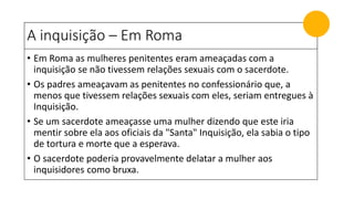 A inquisição – Em Roma
• Em Roma as mulheres penitentes eram ameaçadas com a
inquisição se não tivessem relações sexuais com o sacerdote.
• Os padres ameaçavam as penitentes no confessionário que, a
menos que tivessem relações sexuais com eles, seriam entregues à
Inquisição.
• Se um sacerdote ameaçasse uma mulher dizendo que este iria
mentir sobre ela aos oficiais da "Santa" Inquisição, ela sabia o tipo
de tortura e morte que a esperava.
• O sacerdote poderia provavelmente delatar a mulher aos
inquisidores como bruxa.
 