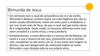 Blimunda de Jesus
• Em contraste com o casal de conveniência do rei e da rainha,
Blimunda e Baltasar, embora sejam um casal ilegítimo por não se
terem casado oficialmente, vivem um amor puro e verdadeiro, e
por isso vivem mais de Deus, do que o casal real que tanto relevo
dá à religiosidade. Deste modo, se houvesse diferença entre esse
amor ancestral e a santa missa, a missa perderia.
• Simbolicamente, o nome Blimunda é o reverso do de Baltasar, tal
como é a Lua o reverso do Sol, que, juntamente com o número
sete, completam-se até serem um só. O seu nome tem origem na
Música, cujo som desgarrador de violoncelo habita no nome
Blimunda e cuja vibração está na sua própria alma.
 