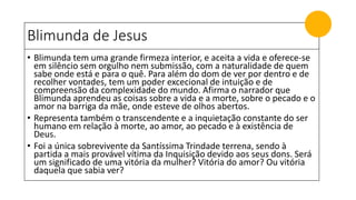 Blimunda de Jesus
• Blimunda tem uma grande firmeza interior, e aceita a vida e oferece-se
em silêncio sem orgulho nem submissão, com a naturalidade de quem
sabe onde está e para o quê. Para além do dom de ver por dentro e de
recolher vontades, tem um poder excecional de intuição e de
compreensão da complexidade do mundo. Afirma o narrador que
Blimunda aprendeu as coisas sobre a vida e a morte, sobre o pecado e o
amor na barriga da mãe, onde esteve de olhos abertos.
• Representa também o transcendente e a inquietação constante do ser
humano em relação à morte, ao amor, ao pecado e à existência de
Deus.
• Foi a única sobrevivente da Santíssima Trindade terrena, sendo à
partida a mais provável vítima da Inquisição devido aos seus dons. Será
um significado de uma vitória da mulher? Vitória do amor? Ou vitória
daquela que sabia ver?
 
