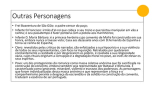 Outras Personagens
• Frei Boaventura de São Gião: o padre censor do paço;
• Infante D.Francisco: irmão d'el-rei que cobiça o seu trono e que tentou manipular em vão a
rainha; o seu passatempo é fazer pontaria com a pistola aos marinheiros;
• Infante D. Maria Bárbara: é a princesa herdeira cujo convento de Mafra foi construído em sua
honra, embora nunca o tivesse visto; Casa aos dezassete anos com D.Fernando de Espanha e
torna-se rainha de Espanha;
• Clero: revestidos pelas críticas do narrador, são enfatizados a sua hipocrisia e a sua violência
de todos os seus representantes, com foco na Inquisição. Retratados por quebrarem
constantemente a castidade e por desprezarem os pobres, é revelada a sua religiosidade
vazia, cujos rituais originam a corrupção e a degradação moral no povo, ao invés de elevar os
seus espíritos.
• Povo: um dos protagonistas do romance como massa coletiva anónima que foi sacrificada na
construção do convento, embora também seja representado por Baltasar e Blimunda. É
caracterizado como ignorante, miserável, violento e escravos dos poderosos. As personagens
que foram individualizadas dessa massa anónima e que representam a força e o
companheirismo perante a desgraça da escravidão e da solidão na construção do convento,
traduzem a essência de ser português.
 