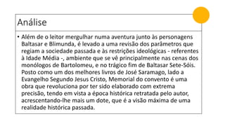 Análise
• Além de o leitor mergulhar numa aventura junto às personagens
Baltasar e Blimunda, é levado a uma revisão dos parâmetros que
regiam a sociedade passada e às restrições ideológicas - referentes
à Idade Média -, ambiente que se vê principalmente nas cenas dos
monólogos de Bartolomeu, e no trágico fim de Baltasar Sete-Sóis.
Posto como um dos melhores livros de José Saramago, lado a
Evangelho Segundo Jesus Cristo, Memorial do convento é uma
obra que revoluciona por ter sido elaborado com extrema
precisão, tendo em vista a época histórica retratada pelo autor,
acrescentando-lhe mais um dote, que é a visão máxima de uma
realidade histórica passada.
 