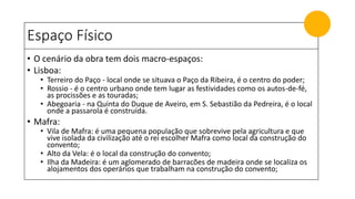 Espaço Físico
• O cenário da obra tem dois macro-espaços:
• Lisboa:
• Terreiro do Paço - local onde se situava o Paço da Ribeira, é o centro do poder;
• Rossio - é o centro urbano onde tem lugar as festividades como os autos-de-fé,
as procissões e as touradas;
• Abegoaria - na Quinta do Duque de Aveiro, em S. Sebastião da Pedreira, é o local
onde a passarola é construída.
• Mafra:
• Vila de Mafra: é uma pequena população que sobrevive pela agricultura e que
vive isolada da civilização até o rei escolher Mafra como local da construção do
convento;
• Alto da Vela: é o local da construção do convento;
• Ilha da Madeira: é um aglomerado de barracões de madeira onde se localiza os
alojamentos dos operários que trabalham na construção do convento;
 