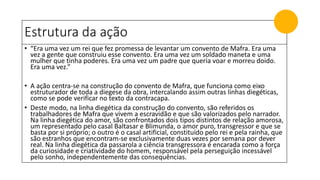 Estrutura da ação
• “Era uma vez um rei que fez promessa de levantar um convento de Mafra. Era uma
vez a gente que construiu esse convento. Era uma vez um soldado maneta e uma
mulher que tinha poderes. Era uma vez um padre que queria voar e morreu doido.
Era uma vez.”
• A ação centra-se na construção do convento de Mafra, que funciona como eixo
estruturador de toda a diegese da obra, intercalando assim outras linhas diegéticas,
como se pode verificar no texto da contracapa.
• Deste modo, na linha diegética da construção do convento, são referidos os
trabalhadores de Mafra que vivem a escravidão e que são valorizados pelo narrador.
Na linha diegética do amor, são confrontados dois tipos distintos de relação amorosa,
um representado pelo casal Baltasar e Blimunda, o amor puro, transgressor e que se
basta por si próprio; o outro é o casal artificial, constituído pelo rei e pela rainha, que
são estranhos que encontram-se exclusivamente duas vezes por semana por dever
real. Na linha diegética da passarola a ciência transgressora é encarada como a força
da curiosidade e criatividade do homem, responsável pela perseguição incessável
pelo sonho, independentemente das consequências.
 