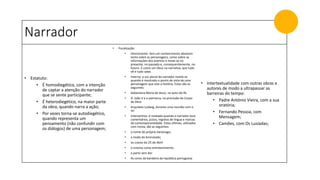 Narrador
• Estatuto:
• É homodiegético, com a intenção
de captar a atenção do narrador
que se sente participante;
• É heterodiegético, na maior parte
da obra, quando narra a ação;
• Por vezes torna-se autodiegético,
quando representa um
pensamento (não confundir com
os diálogos) de uma personagem;
• Focalização:
• Omnisciente: tem um conhecimento absoluto
tanto sobre as personagens, como sobre as
informações dos eventos e move-se no
presente, no passado e, consequentemente, no
futuro. É como um Deus na narrativa, que tudo
vê e tudo sabe;
• Interna: a voz plural do narrador revela-se
quando é mostrado o ponto de vista de uma
personagem que vive a história. Estas são as
seguintes:
• Sebastiana Maria de Jesus, no auto-de-fé;
• D. João V e o patriarca, na procissão do Corpo
de Deus
• Arquiteto Ludwig, durante uma reunião com o
rei
• Interventiva: é revelada quando o narrador tece
comentários, juízos, registos de língua e marcas
da contemporaneidade. Estas últimas, utilizadas
com ironia, são as seguintes:
• o nome do próprio Saramago;
• a moda do bronzeado;
• os cravos do 25 de Abril
• o cinema como entretenimento
• o parto sem dor
• As cores da bandeira da república portuguesa
• Intertextualidade com outras obras e
autores de modo a ultrapassar as
barreiras do tempo:
• Padre António Vieira, com a sua
oratória;
• Fernando Pessoa, com
Mensagem;
• Camões, com Os Lusíadas;
 