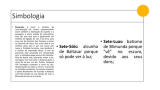 Simbologia
• Passarola: é tanto o símbolo da
concretização do sonho, representando
assim também a libertação do espírito e a
passagem a outro estado de consciência,
uma vez que que esta é igualmente um
símbolo da ligação do céu e da terra, pois
ousa sair do domínio dos homens e entrar
no domínio de Deus; Por outro lado é um
símbolo dual, pois é por sua causa que
nasce a Trindade terrestre, mas também é
o motivo de separação desta; O voo da
passarola está associada em comparação
com a mitologia grega acerca de Faetonte,
filho de Apolo, que, querendo imitar o pai,
conseguiu com que este o deixasse guiar o
carro do sol por um dia. Porém, Faetonte
não conseguiu sustentar o carro no céu,
despenhando-se sobre a Terra e morrendo
no incêndio resultante. Da mesma maneira,
o padre Bartolomeu de Gusmão e Baltasar
morrerão devido ao seu desejo de voar e
Blimunda tornar-se-á errante
• Sete-Sóis: alcunha
de Baltasar porque
só pode ver à luz;
• Sete-Luas: batismo
de Blimunda porque
"vê" no escuro,
devido aos seus
dons;
 