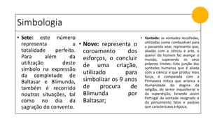 Simbologia
• Sete: este número
representa a
totalidade perfeita.
Para além da
utilização deste
símbolo na expressão
da completude de
Baltasar e Blimunda,
também é recorrido
noutras situações, tal
como no dia da
sagração do convento.
• Nove: representa o
coroamento dos
esforços, o concluir
de uma criação,
utilizado para
simbolizar os 9 anos
de procura de
Blimunda por
Baltasar;
• Vontade: as vontades recolhidas,
utilizadas como combustível para
a passarola voar, representa que,
aliadas com a ciência e arte, o
querer do homem faz avançar o
mundo, superando os seus
próprios limites; Esta junção das
vontades humanas que é aliada
com a ciência e que produz mais
força, é comparada com a
Primavera mítica que arranca a
Humanidade do dogma da
religião, do terror inquisitorial e
da superstição, livrando assim
Portugal da vontade resignada e
do pensamento falso e passivo
que caracterizava a época;
 
