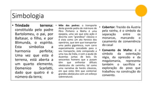 Simbologia
• Trindade terrena:
constituída pelo padre
Bartolomeu, o pai, por
Baltasar, o filho, e por
Blimunda, o espírito.
Esta simboliza a
harmonia perfeita;
Uma vez que esta é
terrena, está aberta a
um quarto elemento,
Domenico Scarlatti,
dado que quatro é o
número da terra;
• Mãe das pedras: o transporte
desta grande pedra de mármore de
Pêro Pinheiro a Mafra é uma
epopeia, uma vez que esta ação é
descrita com "grandeza" clássica e
é vista como um ato heroico dos
operários, que tem que transportar
uma pedra gigantesca, num carro
especialmente concebido para o
seu transporte, este comparado a
uma nau da Índia, e com a ajuda de
duzentas juntas de bois. Os
seiscentos homens que a puxam
têm que enfrentar difíceis
obstáculos do caminho, tal como
uma narrativa de heróis clássicos,
em que estes têm que contornar
grandes obstáculos com um esforço
sobrenatural;
• Cobertor: Trazido da Áustria
pela rainha, é o símbolo da
separação entre os
monarcas, marcando o
casamento de conveniência
do casal
• Convento de Mafra: é o
símbolo da ostentação
régia, da opressão e da
megalomania, representa
também o sacrifício e
exploração do povo que
trabalhou na construção do
convento.
 