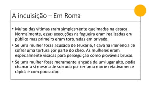 A inquisição – Em Roma
• Muitas das vítimas eram simplesmente queimadas na estaca.
Normalmente, essas execuções na fogueira eram realizadas em
público mas primeiro eram torturadas em privado.
• Se uma mulher fosse acusada de bruxaria, ficava na iminência de
sofrer uma tortura por parte do clero. As mulheres eram
especialmente visadas para perseguição como prováveis bruxas.
• Se uma mulher fosse meramente lançada de um lugar alto, podia
chamar a si mesma de sortuda por ter uma morte relativamente
rápida e com pouca dor.
 