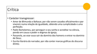 Crítica
• Carácter transgressor:
• Amor de Blimunda e Baltasar, por não serem casados oficialmente e por
viverem numa relação de igualdade, obtendo uma cumplicidade e uma
perfeição;
• Padre Bartolomeu, por perseguir o seu sonho e acreditar na ciência,
pondo em causa o poder e dogmas da Igreja;
• Passarola, ao voar ousa sair do domínio dos homens e entrar no domínio
de Deus;
• Escrita literária do narrador, por não conter marcas gráficas do discurso
direto;
 