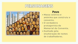 PERSONAGENS
PERSONAGENS
Massa coletiva e
anónima que construiu o
convento.
O verdadeiro
protagonista do
Memorial do Convento.
Exaltado pela
enumeração de nomes
de trabalhadores.
Povo
 