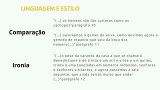 LINGUAGEM E ESTILO
"(...) os homens são tão curiosos como os
cachopos"parágrafo 10
"(...) ouviríamos o gemer da seiva, como ouvimos agora o
gemido de espanto que saiu da boca dos
homens(...)"parágrafo 11
"(...)o peso da varanda da casa a que se chamará
Benedictione é de trinta e um mil e vinte e um quilos,
trinta e uma toneladas em números redondos, senhoras
e senhores visitantes, e agora passemos à sala
seguinte, que ainda temos muito que andar
(...)"parágrafo 12
Comparação
Ironia
 