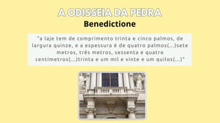 A ODISSEIA DA PEDRA
A ODISSEIA DA PEDRA
"a laje tem de comprimento trinta e cinco palmos, de
largura quinze, e a espessura é de quatro palmos(...)sete
metros, três metros, sessenta e quatro
centímetros(...)trinta e um mil e vinte e um quilos(...)"
Benedictione
 