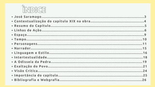 José Saramago............................................................................................3
Contextualização do capítulo XIX na obra................................................4
Resumo do Capítulo....................................................................................5
Linhas de Ação............................................................................................6
Espaço.........................................................................................................9
Tempo........................................................................................................10
Personagens..............................................................................................11
Narrador....................................................................................................15
Linguagem e Estilo....................................................................................16
Intertextualidade......................................................................................18
A Odisseia da Pedra..................................................................................19
Exaltação do Povo.....................................................................................21
Visão Crítica..............................................................................................24
Importância do capítulo............................................................................25
Bibliografia e Webgrafia..........................................................................26
ÌNDICE
ÌNDICE
 