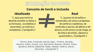 EXALTAÇÃO DO POVO
EXALTAÇÃO DO POVO
"(...)que para herói se
deverão escolher os belos e
os formosos , os esbeltos e
escorreitos, os inteiros e
completos(...)"parágrafo 3
Conceito de herói e inclusão
"(...)quanto há de belfos e
tartamudos, de coxos e prognatas,
de zambros e epiléticos, de
orelhudos e parvos, de albinos e de
alvares, os de sarna e os de chaga, os
da tinta e do tinhó(...)lázaros e
quasímodos (...)"parágrafo 3
"Alcino, Brás, Cristóvão, Daniel, Egas , Firmino, Geraldo,
Horácio, Isidro, Juvino, Luís, Marcolino, Nicanor, Onofre, Paulo
Quitério, Rufino, Sebastião Tadeu, Ubaldo, Valério, Xavier,
Zacarias(...)"parágrafo 3
Idealizado Real
 