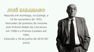 JOSÉ SARAMAGO
JOSÉ SARAMAGO
Nascido em Azinhaga, na Golegã, a
16 de novembro de 1922.
Vencedor de prémios de renome
com Prémio Nobel da Literatura
em 1998 e o Prémio Camões em
1995.
Falecido a 18 de junho de 2010 (87
anos)
 