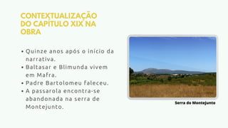 CONTEXTUALIZAÇÃO
DO CAPÍTULO XIX NA
OBRA
Quinze anos após o início da
narrativa.
Baltasar e Blimunda vivem
em Mafra.
Padre Bartolomeu faleceu.
A passarola encontra-se
abandonada na serra de
Montejunto.
Serra do Montejunto
 