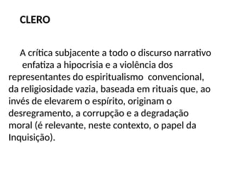 CLERO
A crítica subjacente a todo o discurso narrativo
enfatiza a hipocrisia e a violência dos
representantes do espiritualismo convencional,
da religiosidade vazia, baseada em rituais que, ao
invés de elevarem o espírito, originam o
desregramento, a corrupção e a degradação
moral (é relevante, neste contexto, o papel da
Inquisição).
 