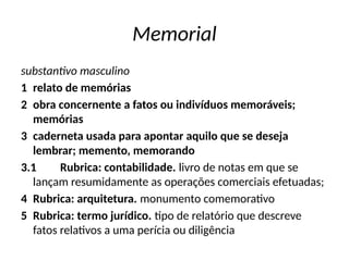 Memorial
substantivo masculino
1 relato de memórias
2 obra concernente a fatos ou indivíduos memoráveis;
memórias
3 caderneta usada para apontar aquilo que se deseja
lembrar; memento, memorando
3.1 Rubrica: contabilidade. livro de notas em que se
lançam resumidamente as operações comerciais efetuadas;
4 Rubrica: arquitetura. monumento comemorativo
5 Rubrica: termo jurídico. tipo de relatório que descreve
fatos relativos a uma perícia ou diligência
 